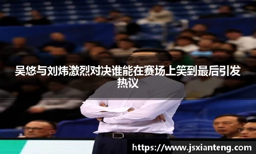 吴悠与刘炜激烈对决谁能在赛场上笑到最后引发热议
